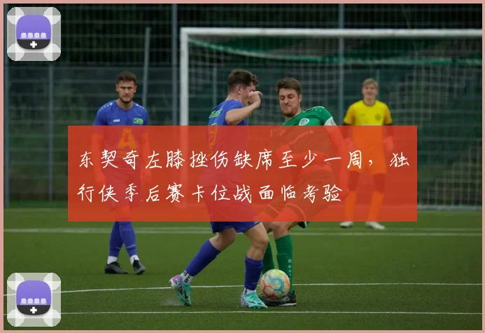 东契奇左膝挫伤缺席至少一周，独行侠季后赛卡位战面临考验